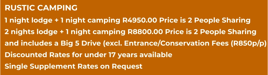RUSTIC CAMPING 1 night lodge + 1 night camping R4950.00 Price is 2 People Sharing 2 nights lodge + 1 night camping R8800.00 Price is 2 People Sharing and includes a Big 5 Drive (excl. Entrance/Conservation Fees (R850p/p) Discounted Rates for under 17 years available Single Supplement Rates on Request